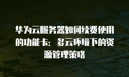 华为云服务器如何续费使用的功能卡：多云环境下的资源管理策略