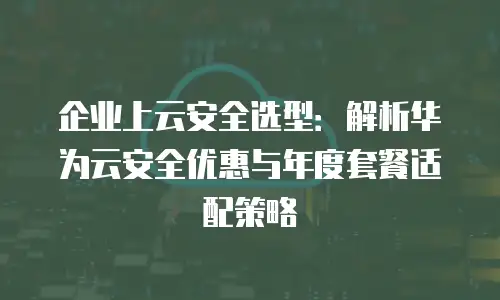 企业上云安全选型：解析华为云安全优惠与年度套餐适配策略