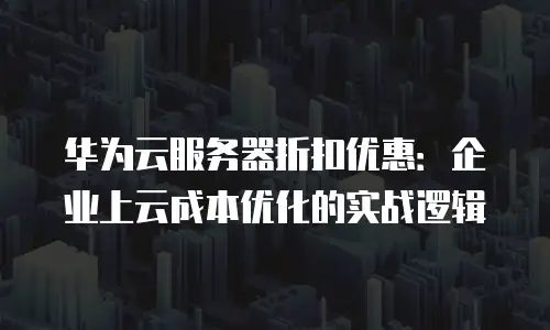 华为云服务器折扣优惠：企业上云成本优化的实战逻辑