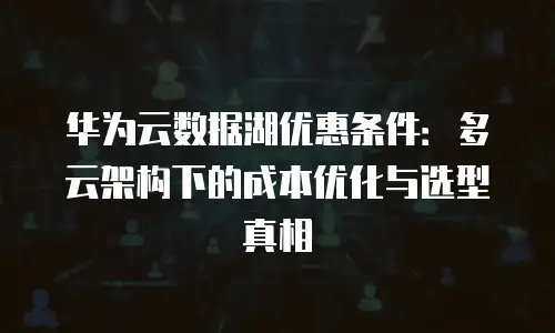 华为云数据湖优惠条件：多云架构下的成本优化与选型真相