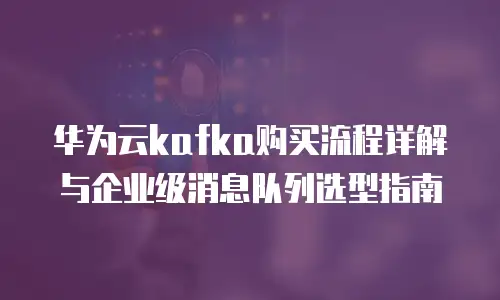 华为云kafka购买流程详解与企业级消息队列选型指南