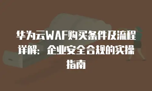 华为云WAF购买条件及流程详解：企业安全合规的实操指南