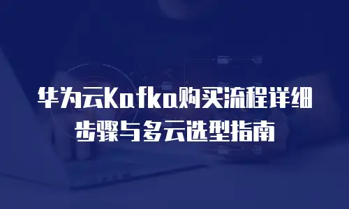 华为云Kafka购买流程详细步骤与多云选型指南