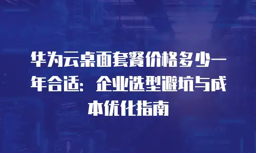 华为云桌面套餐价格多少一年合适：企业选型避坑与成本优化指南