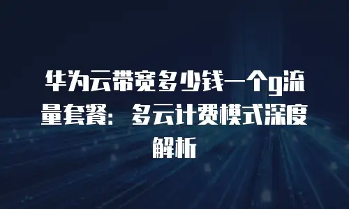 华为云带宽多少钱一个g流量套餐：多云计费模式深度解析