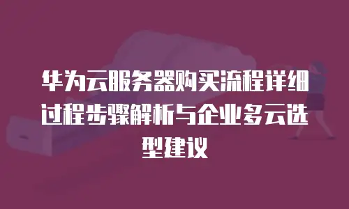 华为云服务器购买流程详细过程步骤解析与企业多云选型建议