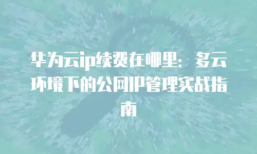 华为云ip续费在哪里：多云环境下的公网IP管理实战指南
