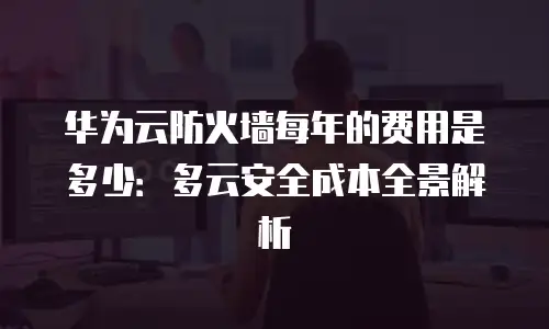 华为云防火墙每年的费用是多少：多云安全成本全景解析