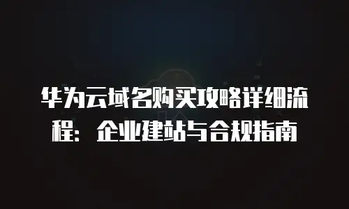 华为云域名购买攻略详细流程：企业建站与合规指南