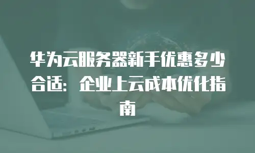 华为云服务器新手优惠多少合适：企业上云成本优化指南