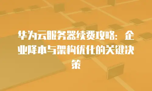 华为云服务器续费攻略：企业降本与架构优化的关键决策