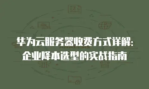 华为云服务器收费方式详解：企业降本选型的实战指南
