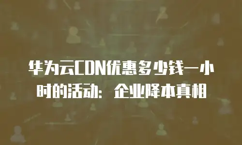 华为云CDN优惠多少钱一小时的活动：企业降本真相