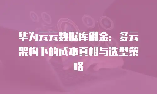 华为云云数据库佣金：多云架构下的成本真相与选型策略