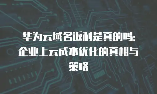 华为云域名返利是真的吗：企业上云成本优化的真相与策略