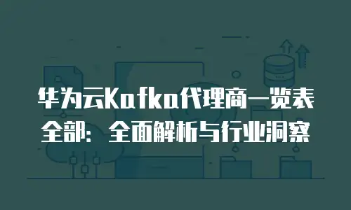 华为云Kafka代理商一览表全部：全面解析与行业洞察