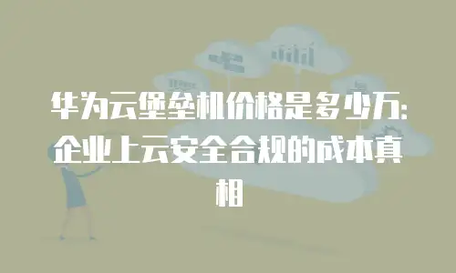 华为云堡垒机价格是多少万：企业上云安全合规的成本真相