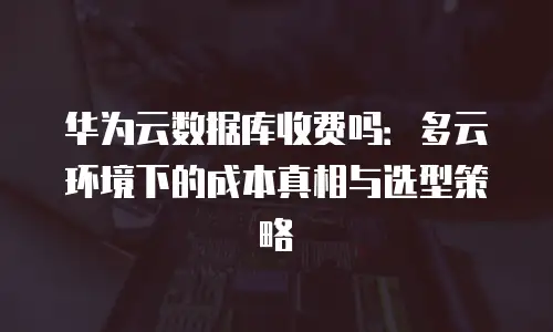 华为云数据库收费吗：多云环境下的成本真相与选型策略