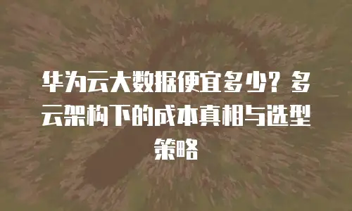 华为云大数据便宜多少？多云架构下的成本真相与选型策略