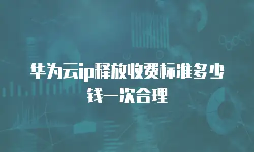 华为云ip释放收费标准多少钱一次合理