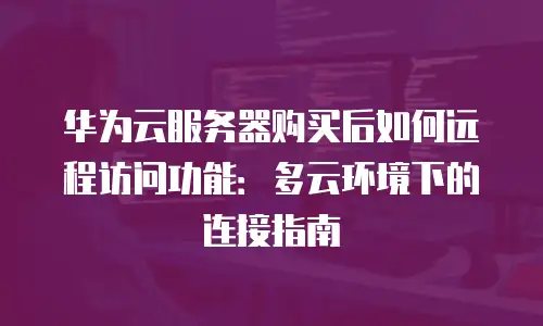 华为云服务器购买后如何远程访问功能：多云环境下的连接指南