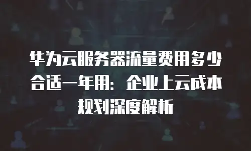 华为云服务器流量费用多少合适一年用：企业上云成本规划深度解析