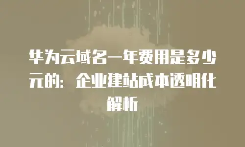 华为云域名一年费用是多少元的：企业建站成本透明化解析