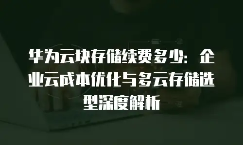 华为云块存储续费多少：企业云成本优化与多云存储选型深度解析