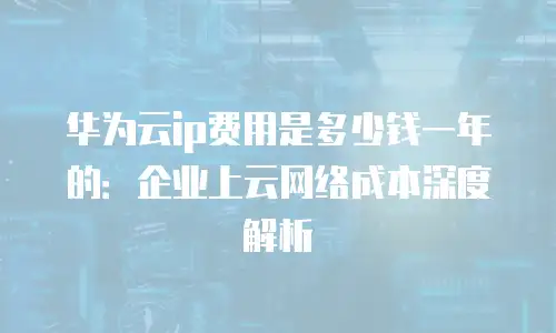 华为云ip费用是多少钱一年的：企业上云网络成本深度解析