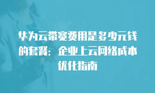 华为云带宽费用是多少元钱的套餐：企业上云网络成本优化指南