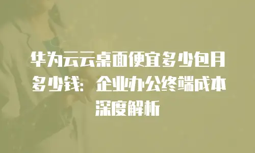 华为云云桌面便宜多少包月多少钱：企业办公终端成本深度解析