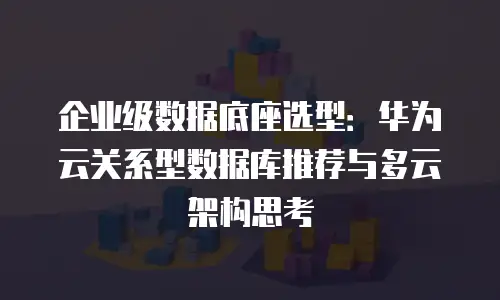 企业级数据底座选型：华为云关系型数据库推荐与多云架构思考