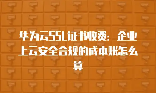 华为云SSL证书收费：企业上云安全合规的成本账怎么算