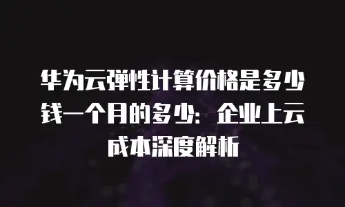 华为云弹性计算价格是多少钱一个月的多少：企业上云成本深度解析