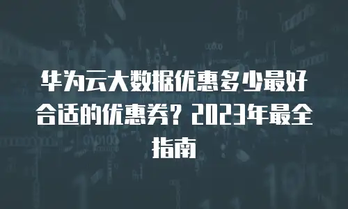 华为云大数据优惠多少最好合适的优惠券？2023年最全指南