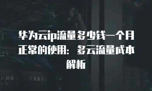 华为云ip流量多少钱一个月正常的使用：多云流量成本解析