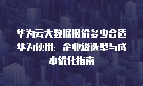 华为云大数据报价多少合适华为使用：企业级选型与成本优化指南