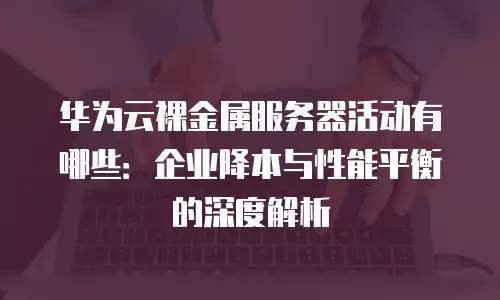 华为云裸金属服务器活动有哪些：企业降本与性能平衡的深度解析
