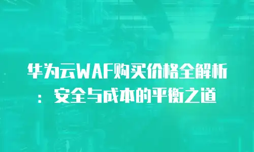华为云WAF购买价格全解析：安全与成本的平衡之道