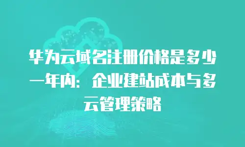 华为云域名注册价格是多少一年内：企业建站成本与多云管理策略
