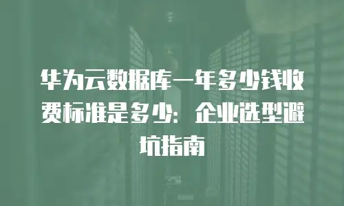 华为云数据库一年多少钱收费标准是多少：企业选型避坑指南