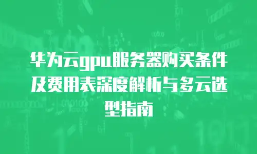 华为云gpu服务器购买条件及费用表深度解析与多云选型指南