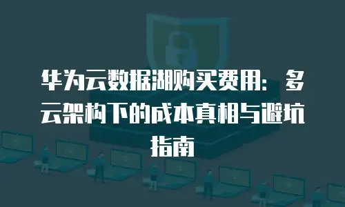 华为云数据湖购买费用：多云架构下的成本真相与避坑指南