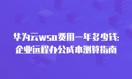 华为云wsa费用一年多少钱：企业远程办公成本测算指南