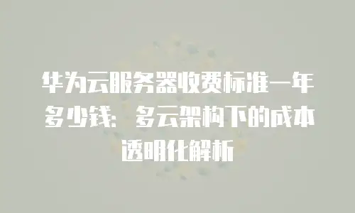 华为云服务器收费标准一年多少钱：多云架构下的成本透明化解析