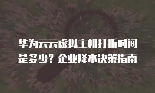 华为云云虚拟主机打折时间是多少？企业降本决策指南