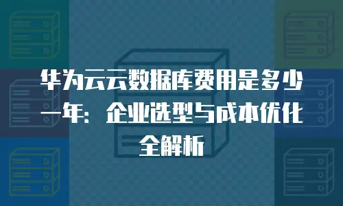 华为云云数据库费用是多少一年：企业选型与成本优化全解析