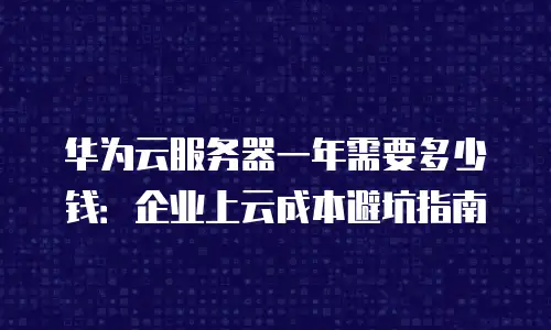 华为云服务器一年需要多少钱：企业上云成本避坑指南