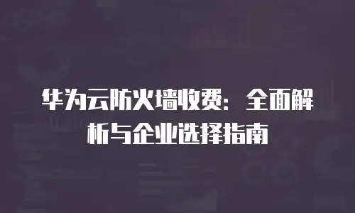 华为云防火墙收费：全面解析与企业选择指南