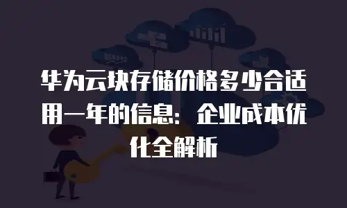 华为云块存储价格多少合适用一年的信息：企业成本优化全解析
